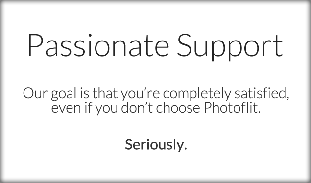 Passionate Support. Our goal is that you're completely satisfied, even if you don't choose Photoflit. Seriously.